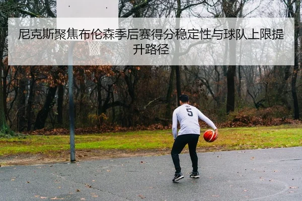 尼克斯聚焦布伦森季后赛得分稳定性与球队上限提升路径