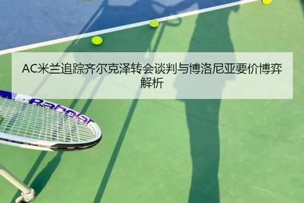 AC米兰追踪齐尔克泽转会谈判与博洛尼亚要价博弈解析