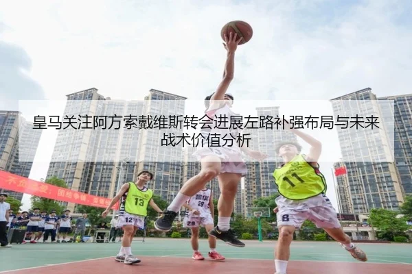皇马关注阿方索戴维斯转会进展左路补强布局与未来战术价值分析