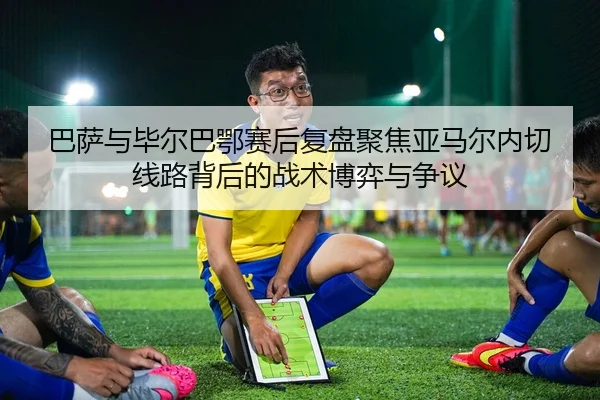 巴萨与毕尔巴鄂赛后复盘聚焦亚马尔内切线路背后的战术博弈与争议 - pg