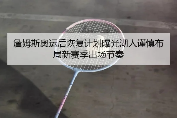 詹姆斯奥运后恢复计划曝光湖人谨慎布局新赛季出场节奏